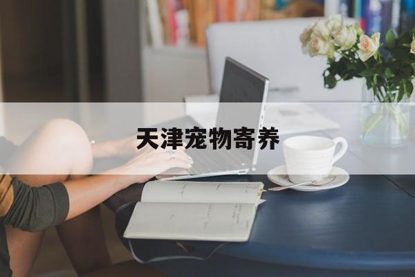 天津宠物寄养(天津宠物寄养包月)