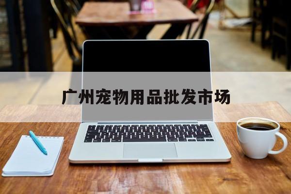 广州宠物用品批发市场(广州宠物用品批发市场在哪里)