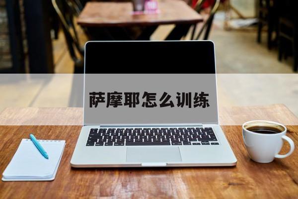 萨摩耶怎么训练(萨摩耶怎么训练大小便)