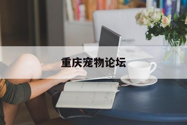 重庆宠物论坛(重庆宠物论坛有哪些)