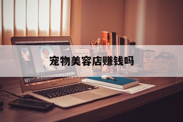 宠物美容店赚钱吗(宠物美容店适合开在什么地方)
