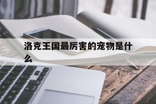 洛克王国最厉害的宠物是什么(洛克王国最强宠物是哪只?最强宠物排行榜)
