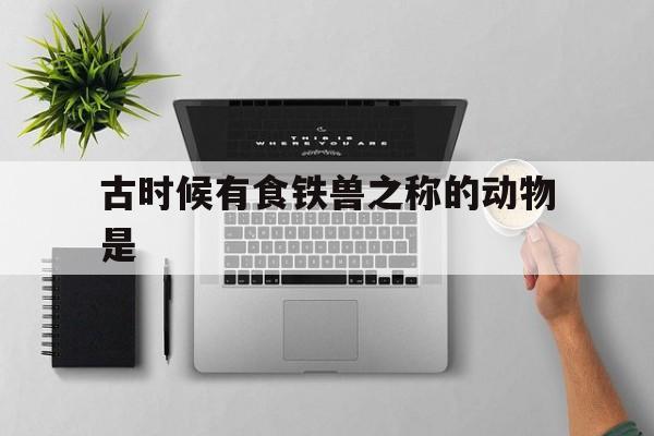 古时候有食铁兽之称的动物是(古时候有食铁兽之称的动物是什么)