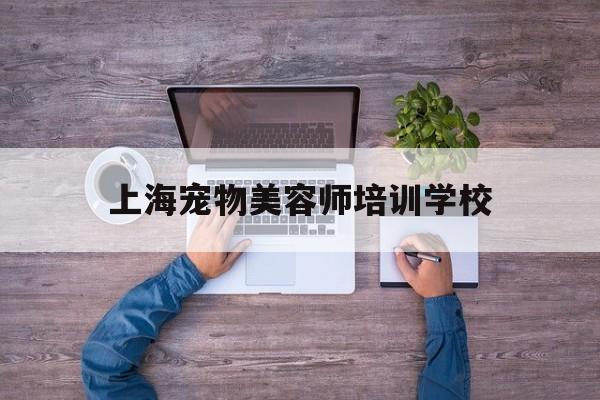 上海宠物美容师培训学校(上海宠物美容师培训学校地址)