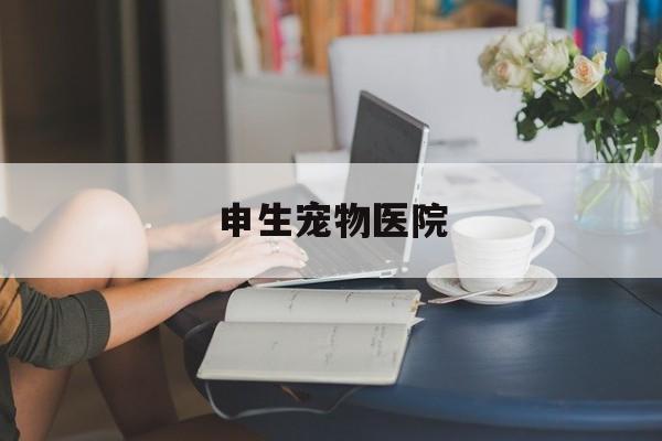 申生宠物医院(申生宠物医院价目表)