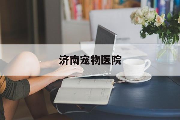 济南宠物医院(济南宠物医院哪家便宜又好)