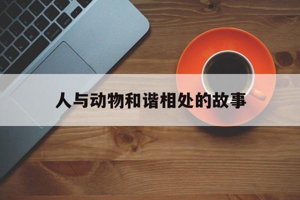 人与动物和谐相处的故事(人与动物和谐相处的故事名字)
