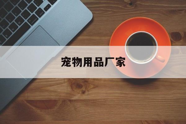 宠物用品厂家(宠物用品厂家联系方式电话)