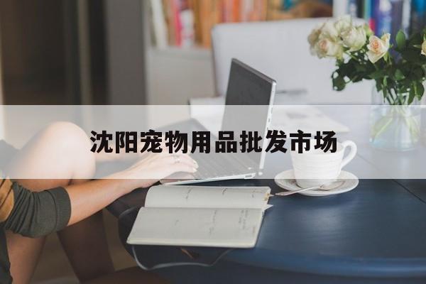 沈阳宠物用品批发市场(沈阳最大的宠物用品市场)