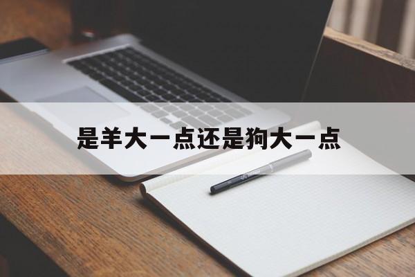 是羊大一点还是狗大一点(羊比狗大三岁结婚对谁不利)