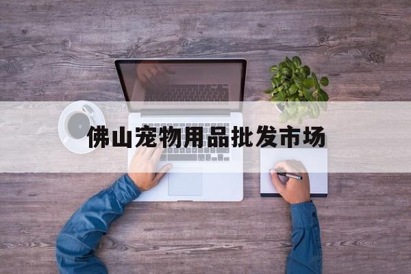 佛山宠物用品批发市场(佛山宠物用品批发市场在哪里)