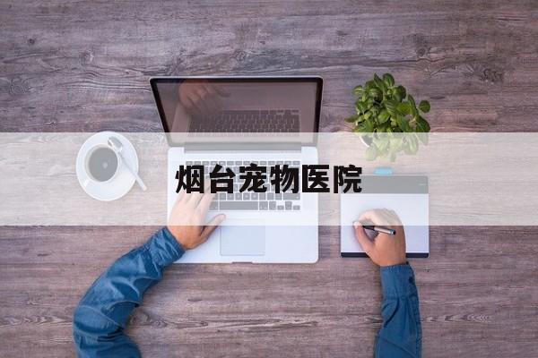 烟台宠物医院(烟台宠物医院排名前十榜单)