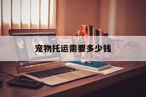 宠物托运需要多少钱(铁路12306宠物托运价格)